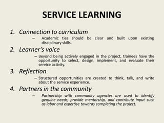 SERVICE LEARNING
1. Connection to curriculum
– Academic ties should be clear and built upon existing
disciplinary skills.
2. Learner’s voice
– Beyond being actively engaged in the project, trainees have the
opportunity to select, design, implement, and evaluate their
service activity.
3. Reflection
– Structured opportunities are created to think, talk, and write
about the service experience.
4. Partners in the community
– Partnership with community agencies are used to identify
genuine needs, provide mentorship, and contribute input such
as labor and expertise towards completing the project.
 