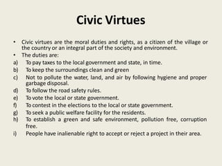 Civic Virtues
• Civic virtues are the moral duties and rights, as a citizen of the village or
the country or an integral part of the society and environment.
• The duties are:
a) To pay taxes to the local government and state, in time.
b) To keep the surroundings clean and green
c) Not to pollute the water, land, and air by following hygiene and proper
garbage disposal.
d) To follow the road safety rules.
e) To vote the local or state government.
f) To contest in the elections to the local or state government.
g) To seek a public welfare facility for the residents.
h) To establish a green and safe environment, pollution free, corruption
free.
i) People have inalienable right to accept or reject a project in their area.
 