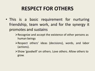 RESPECT FOR OTHERS
• This is a basic requirement for nurturing
friendship, team work, and for the synergy it
promotes and sustains
Recognize and accept the existence of other persons as
human beings
Respect others’ ideas (decisions), words, and labor
(actions).
Show ‘goodwill’ on others. Love others. Allow others to
grow.
 