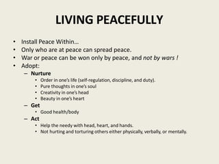 LIVING PEACEFULLY
• Install Peace Within…
• Only who are at peace can spread peace.
• War or peace can be won only by peace, and not by wars !
• Adopt:
– Nurture
• Order in one’s life (self-regulation, discipline, and duty).
• Pure thoughts in one’s soul
• Creativity in one’s head
• Beauty in one’s heart
– Get
• Good health/body
– Act
• Help the needy with head, heart, and hands.
• Not hurting and torturing others either physically, verbally, or mentally.
 