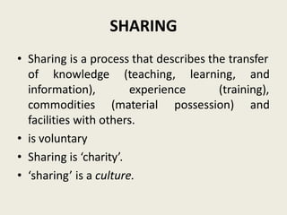 SHARING
• Sharing is a process that describes the transfer
of knowledge (teaching, learning, and
experience (training),
information),
commodities (material possession) and
facilities with others.
• is voluntary
• Sharing is ‘charity’.
• ‘sharing’ is a culture.
 