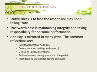• Truthfulness is to face the responsibilities upon
telling truth.
• Trustworthiness is maintaining integrity and taking
responsibility for personal performance.
• Honesty is mirrored in many ways. The common
reflections are:
• Beliefs (intellectual honesty).
• Communication (writing and speech).
• Decisions (ideas, discretion).
• Actions (means, timing, place, and the goals).
• Intended and unintended results achieved.
 