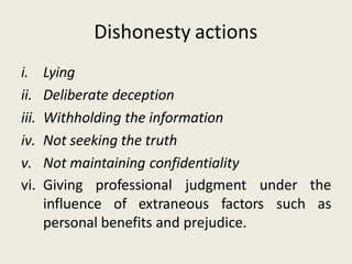 Dishonesty actions
i. Lying
ii. Deliberate deception
iii. Withholding the information
iv. Not seeking the truth
v. Not maintaining confidentiality
vi. Giving professional judgment
influence of extraneous factors such
under the
as
personal benefits and prejudice.
 