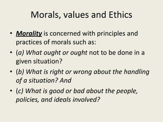 Morals, values and Ethics
• Morality is concerned with principles and
practices of morals such as:
• (a) What ought or ought not to be done in a
given situation?
• (b) What is right or wrong about the handling
of a situation? And
• (c) What is good or bad about the people,
policies, and ideals involved?
 