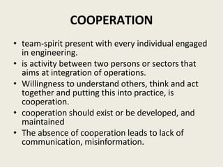 COOPERATION
• team-spirit present with every individual engaged
in engineering.
• is activity between two persons or sectors that
aims at integration of operations.
• Willingness to understand others, think and act
together and putting this into practice, is
cooperation.
• cooperation should exist or be developed, and
maintained
• The absence of cooperation leads to lack of
communication, misinformation.
 