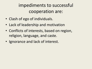 impediments to successful
cooperation are:
• Clash of ego of individuals.
• Lack of leadership and motivation
• Conflicts of interests, based on region,
religion, language, and caste.
• Ignorance and lack of interest.
 