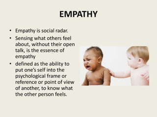 EMPATHY
• Empathy is social radar.
• Sensing what others feel
about, without their open
talk, is the essence of
empathy
• defined as the ability to
put one’s self into the
psychological frame or
reference or point of view
of another, to know what
the other person feels.
 
