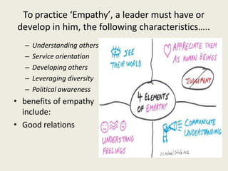 To practice ‘Empathy’, a leader must have or
develop in him, the following characteristics…..
– Understanding others
– Service orientation
– Developing others
– Leveraging diversity
– Political awareness
• benefits of empathy
include:
• Good relations
 