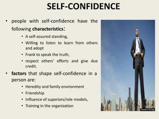 SELF-CONFIDENCE
• people with self-confidence have the
following characteristics:
• A self-assured standing,
• Willing to listen to learn from others
and adopt
• Frank to speak the truth,
• respect others’ efforts and give due
credit.
• factors that shape self-confidence in a
person are:
• Heredity and family environment
• Friendship
• Influence of superiors/role models,
• Training in the organization
 