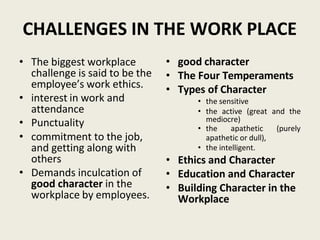 CHALLENGES IN THE WORK PLACE
• The biggest workplace
challenge is said to be the
employee’s work ethics.
• interest in work and
attendance
• Punctuality
• commitment to the job,
and getting along with
others
• Demands inculcation of
good character in the
workplace by employees.
• good character
• The Four Temperaments
• Types of Character
• the sensitive
• the active (great and the
mediocre)
• the apathetic (purely
apathetic or dull),
• the intelligent.
• Ethics and Character
• Education and Character
• Building Character in the
Workplace
 