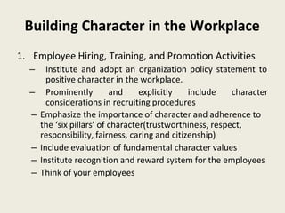 Building Character in the Workplace
1. Employee Hiring, Training, and Promotion Activities
– Institute and adopt an organization policy statement to
positive character in the workplace.
– Prominently and explicitly include character
considerations in recruiting procedures
– Emphasize the importance of character and adherence to
the ‘six pillars’ of character(trustworthiness, respect,
responsibility, fairness, caring and citizenship)
– Include evaluation of fundamental character values
– Institute recognition and reward system for the employees
– Think of your employees
 