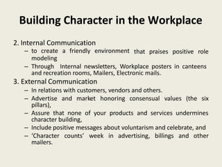 Building Character in the Workplace
2. Internal Communication
– to create a friendly environment
modeling
that praises positive role
– Through Internal newsletters, Workplace posters in canteens
and recreation rooms, Mailers, Electronic mails.
3. External Communication
– In relations with customers, vendors and others.
– Advertise and market honoring consensual values (the six
pillars),
– Assure that none of your products and services undermines
character building,
– Include positive messages about voluntarism and celebrate, and
– ‘Character counts’ week in advertising, billings and other
mailers.
 