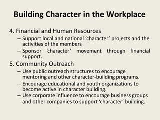 Building Character in the Workplace
4. Financial and Human Resources
– Support local and national ‘character’ projects and the
activities of the members
– Sponsor ‘character’ movement through financial
support.
5. Community Outreach
– Use public outreach structures to encourage
mentoring and other character-building programs.
– Encourage educational and youth organizations to
become active in character building.
– Use corporate influence to encourage business groups
and other companies to support ‘character’ building.
 