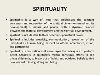 SPIRITUALITY
• Spirituality is a way of living that emphasizes the constant
awareness and recognition of the spiritual dimension (mind and its
development) of nature and people, with a dynamic balance
between the material development and the spiritual development.
• spirituality includes the faith or belief in supernatural power
• Spirituality includes creativity, communication, recognition of the
individual as human being, respect to others, acceptance, vision,
and partnership
• Spirituality is motivation as it encourages the colleagues to perform
better. Creativity in spirituality means conscious efforts to see
things differently, to break out of habits and outdated beliefs to find
new ways of thinking, doing and being.
 