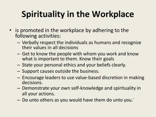 Spirituality in the Workplace
• is promoted in the workplace by adhering to the
following activities:
– Verbally respect the individuals as humans and recognize
their values in all decisions
– Get to know the people with whom you work and know
what is important to them. Know their goals
– State your personal ethics and your beliefs clearly.
– Support causes outside the business.
– Encourage leaders to use value-based discretion in making
decisions.
– Demonstrate your own self-knowledge and spirituality in
all your actions.
– Do unto others as you would have them do unto you.`
 