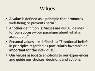 Values
• A value is defined as a principle that promotes
well-being or prevents harm.”
• Another definition is: Values are our guidelines
for our success—our paradigm about what is
acceptable.”
• Personal values are defined as: “Emotional beliefs
in principles regarded as particularly favorable or
important for the individual.”
• Our values associate emotions to our experiences
and guide our choices, decisions and actions.
 