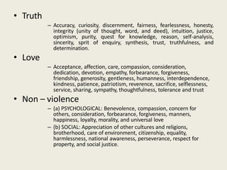 • Truth
– Accuracy, curiosity, discernment, fairness, fearlessness, honesty,
integrity (unity of thought, word, and deed), intuition, justice,
optimism, purity, quest for knowledge, reason, self-analysis,
sincerity, sprit of enquiry, synthesis, trust, truthfulness, and
determination.
• Love
– Acceptance, affection, care, compassion, consideration,
dedication, devotion, empathy, forbearance, forgiveness,
friendship, generosity, gentleness, humanness, interdependence,
kindness, patience, patriotism, reverence, sacrifice, selflessness,
service, sharing, sympathy, thoughtfulness, tolerance and trust
• Non – violence
– (a) PSYCHOLOGICAL: Benevolence, compassion, concern for
others, consideration, forbearance, forgiveness, manners,
happiness, loyalty, morality, and universal love
– (b) SOCIAL: Appreciation of other cultures and religions,
brotherhood, care of environment, citizenship, equality,
harmlessness, national awareness, perseverance, respect for
property, and social justice.
 