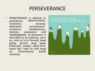 PERSEVERANCE
• PERSEVERANCE is defined as
persistence,
resolution,
dedication,
constancy,
determination,
tenacity,
commitment,
steadfastness,
stamina, endurance and
indefatigability. To persevere is
described as to continue, carry
on, stick at it (in formal), keep
going, persist, plug away,
(informal), remain, stand firm,
stand fast, hold on and hang
on. Perseverance builds
character.
 