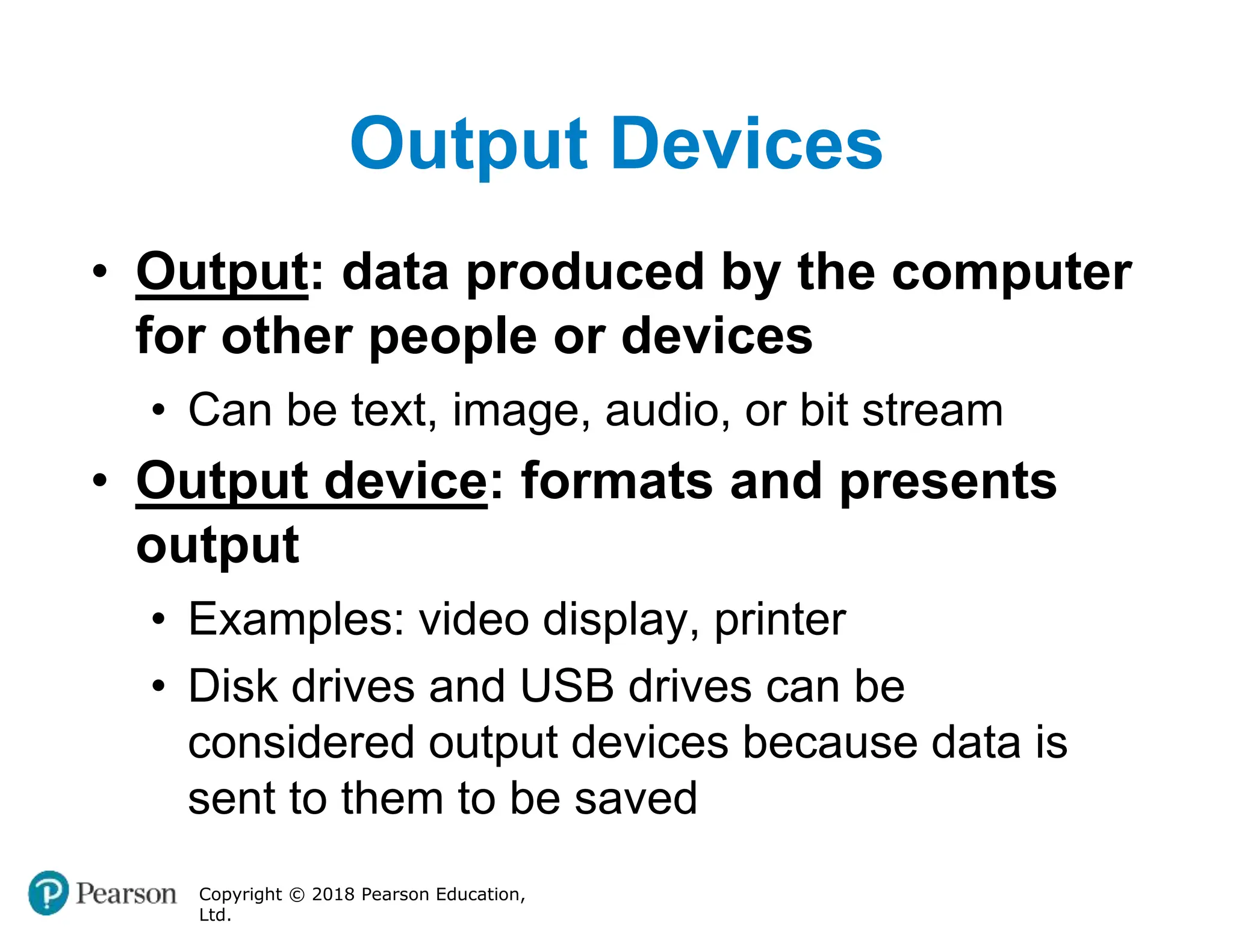 Output Devices
Copyright © 2018 Pearson Education,
Ltd.
• Output: data produced by the computer
for other people or devices
• Can be text, image, audio, or bit stream
• Output device: formats and presents
output
• Examples: video display, printer
• Disk drives and USB drives can be
considered output devices because data is
sent to them to be saved
 
