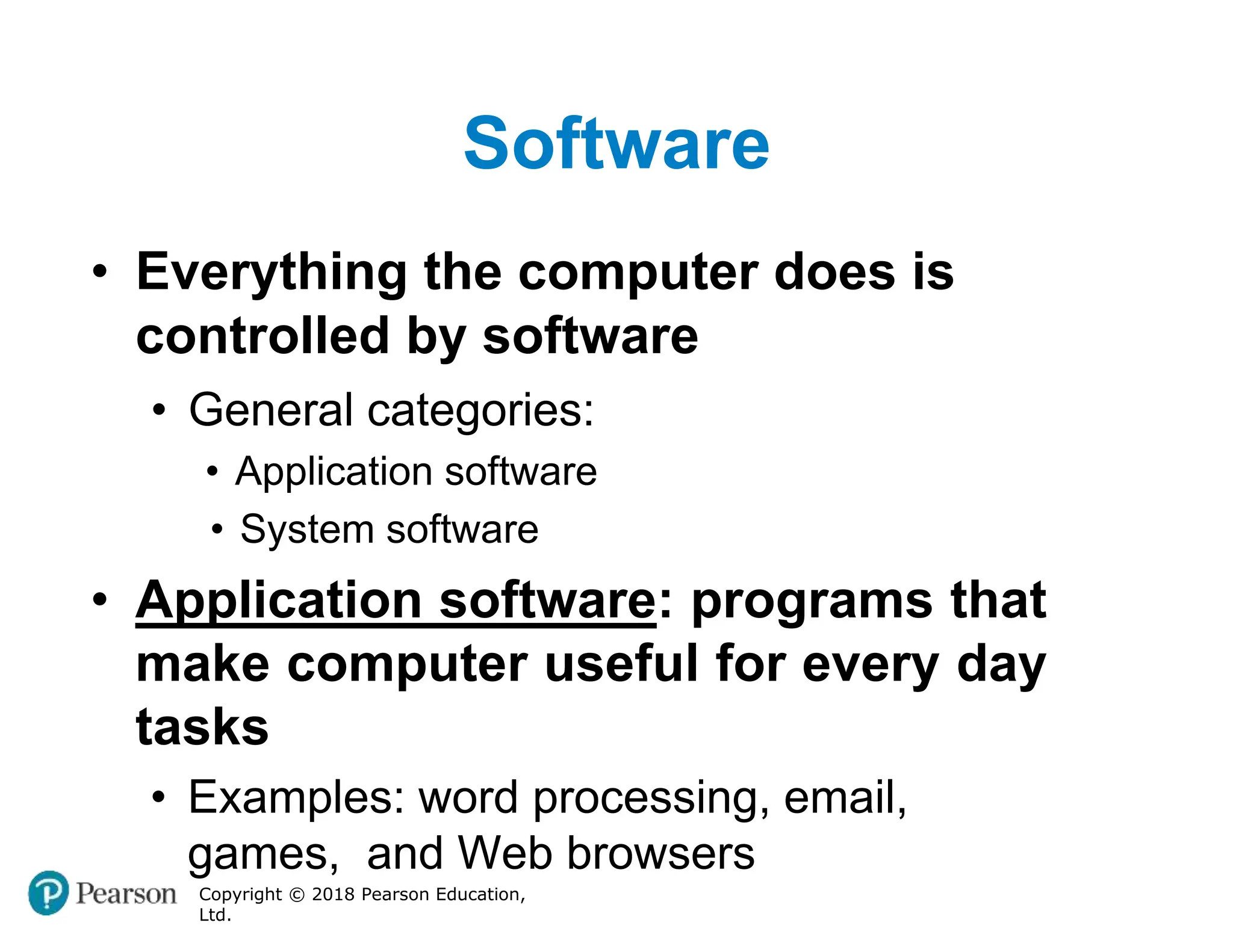 Software
Copyright © 2018 Pearson Education,
Ltd.
• Everything the computer does is
controlled by software
• General categories:
• Application software
• System software
• Application software: programs that
make computer useful for every day
tasks
• Examples: word processing, email,
games, and Web browsers
 