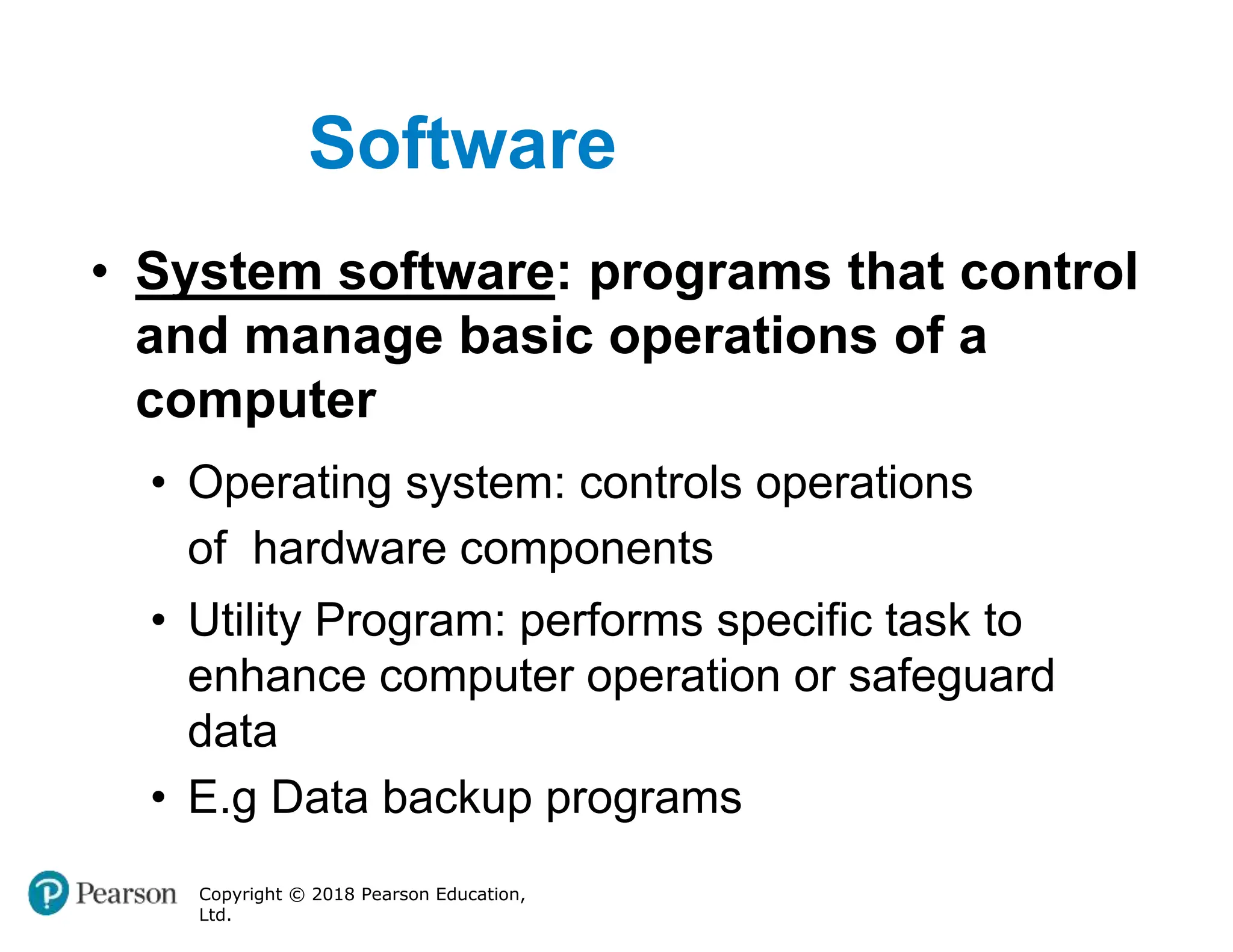 Software
Copyright © 2018 Pearson Education,
Ltd.
• System software: programs that control
and manage basic operations of a
computer
• Operating system: controls operations
of hardware components
• Utility Program: performs specific task to
enhance computer operation or safeguard
data
• E.g Data backup programs
 