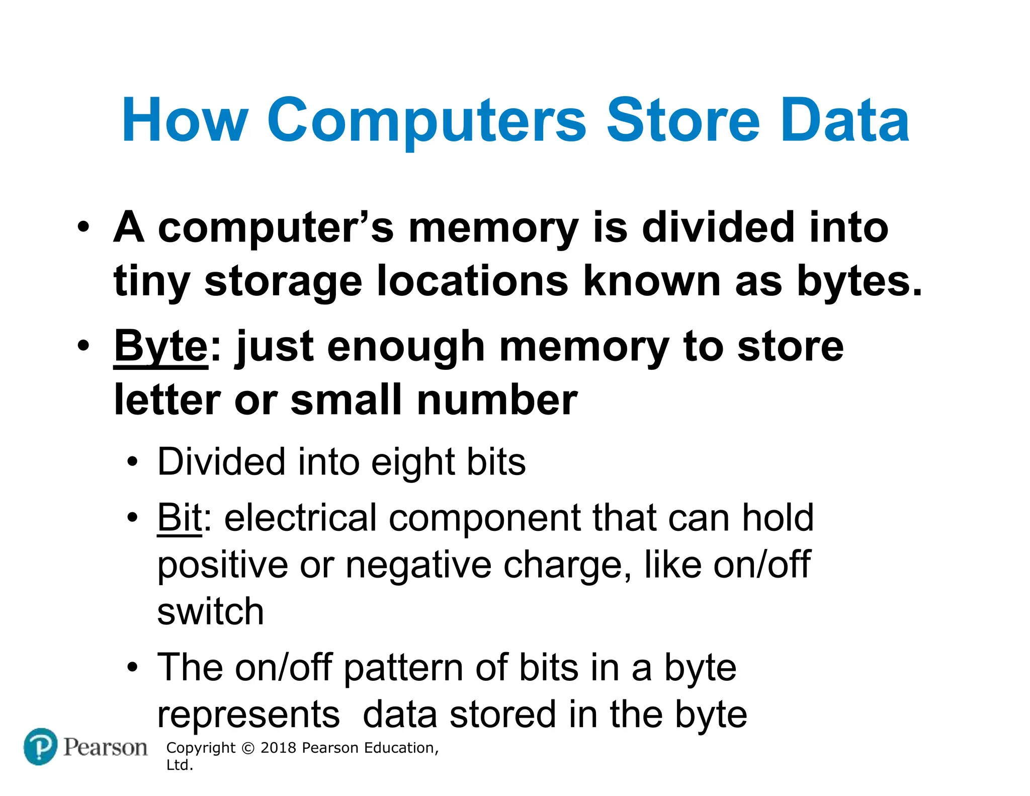 How Computers Store Data
Copyright © 2018 Pearson Education,
Ltd.
• A computer’s memory is divided into
tiny storage locations known as bytes.
• Byte: just enough memory to store
letter or small number
• Divided into eight bits
• Bit: electrical component that can hold
positive or negative charge, like on/off
switch
• The on/off pattern of bits in a byte
represents data stored in the byte
 