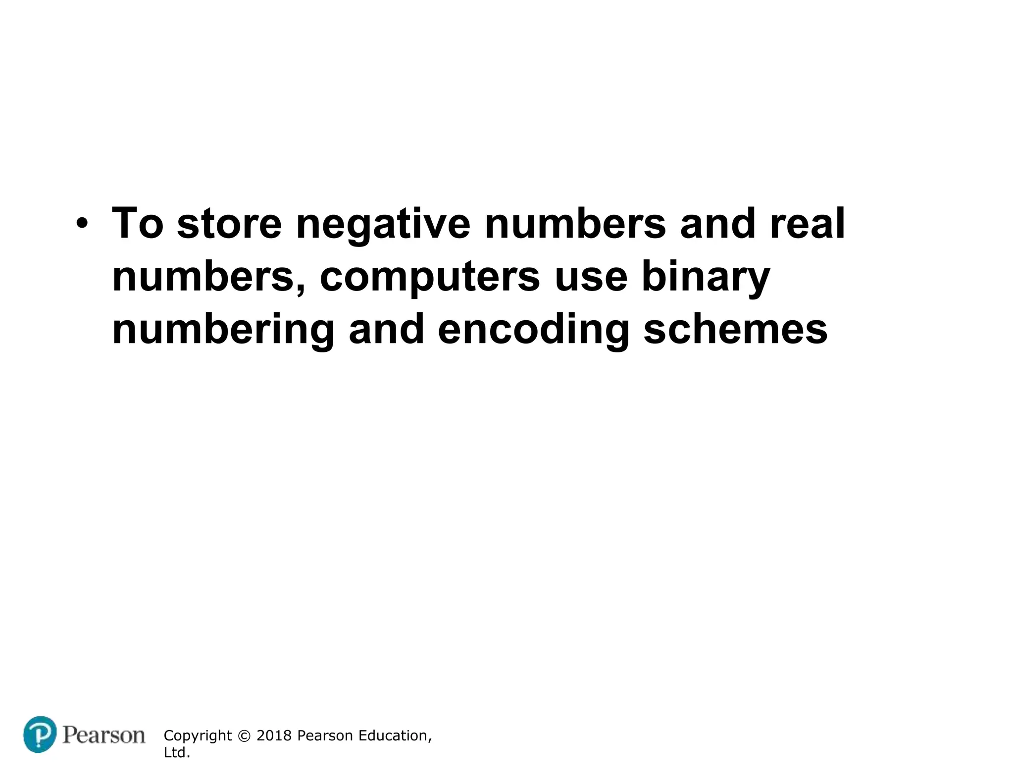 Copyright © 2018 Pearson Education,
Ltd.
• To store negative numbers and real
numbers, computers use binary
numbering and encoding schemes
 