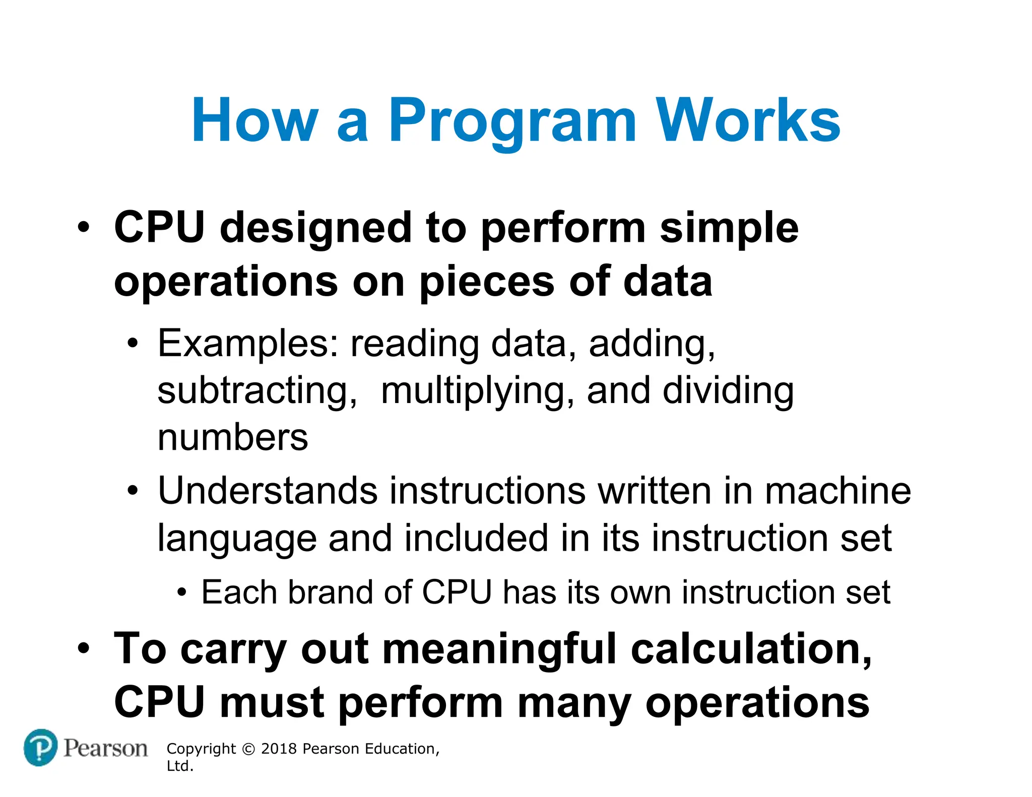 How a Program Works
Copyright © 2018 Pearson Education,
Ltd.
• CPU designed to perform simple
operations on pieces of data
• Examples: reading data, adding,
subtracting, multiplying, and dividing
numbers
• Understands instructions written in machine
language and included in its instruction set
• Each brand of CPU has its own instruction set
• To carry out meaningful calculation,
CPU must perform many operations
 