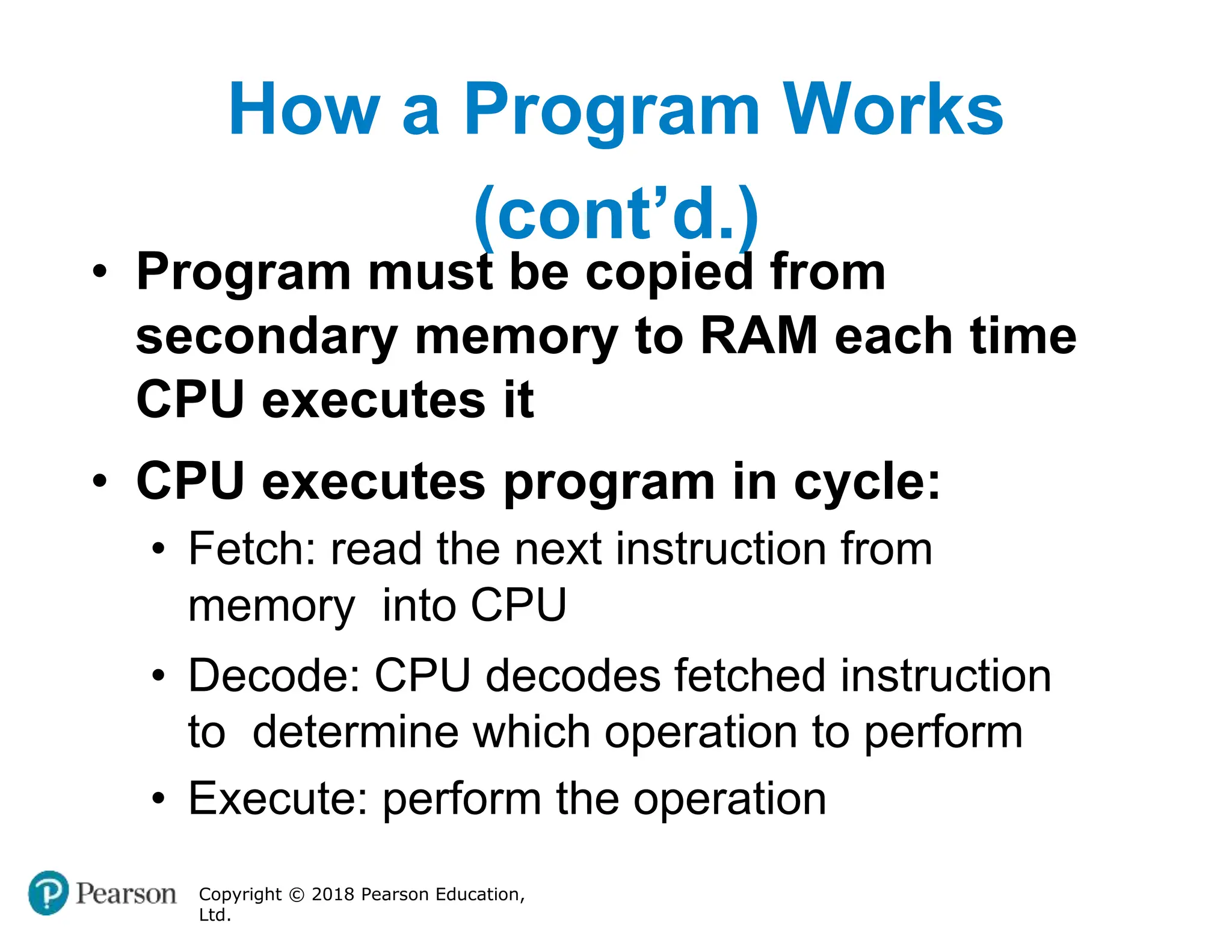 How a Program Works
(cont’d.)
Copyright © 2018 Pearson Education,
Ltd.
• Program must be copied from
secondary memory to RAM each time
CPU executes it
• CPU executes program in cycle:
• Fetch: read the next instruction from
memory into CPU
• Decode: CPU decodes fetched instruction
to determine which operation to perform
• Execute: perform the operation
 