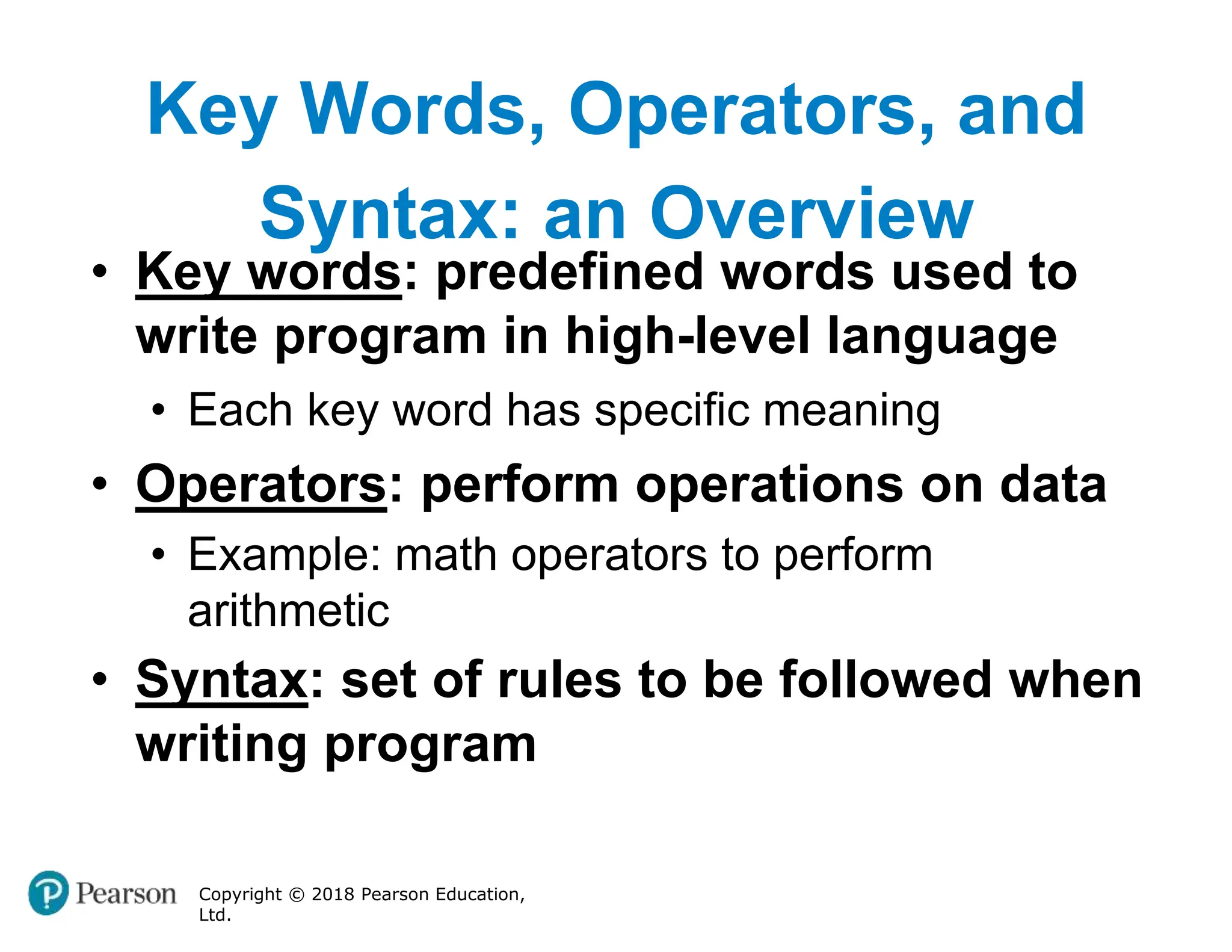 Key Words, Operators, and
Syntax: an Overview
Copyright © 2018 Pearson Education,
Ltd.
• Key words: predefined words used to
write program in high-level language
• Each key word has specific meaning
• Operators: perform operations on data
• Example: math operators to perform
arithmetic
• Syntax: set of rules to be followed when
writing program
 