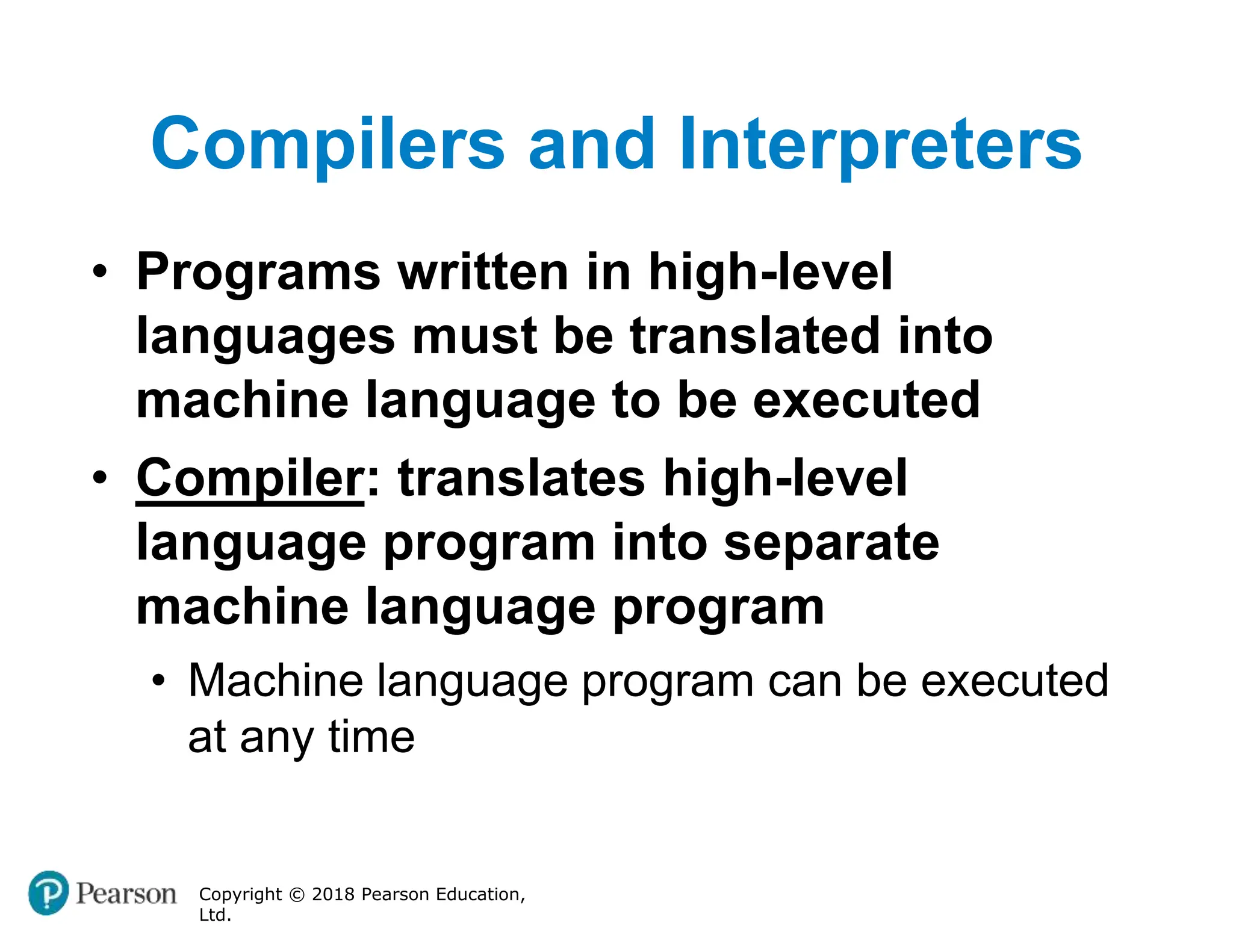 Compilers and Interpreters
Copyright © 2018 Pearson Education,
Ltd.
• Programs written in high-level
languages must be translated into
machine language to be executed
• Compiler: translates high-level
language program into separate
machine language program
• Machine language program can be executed
at any time
 