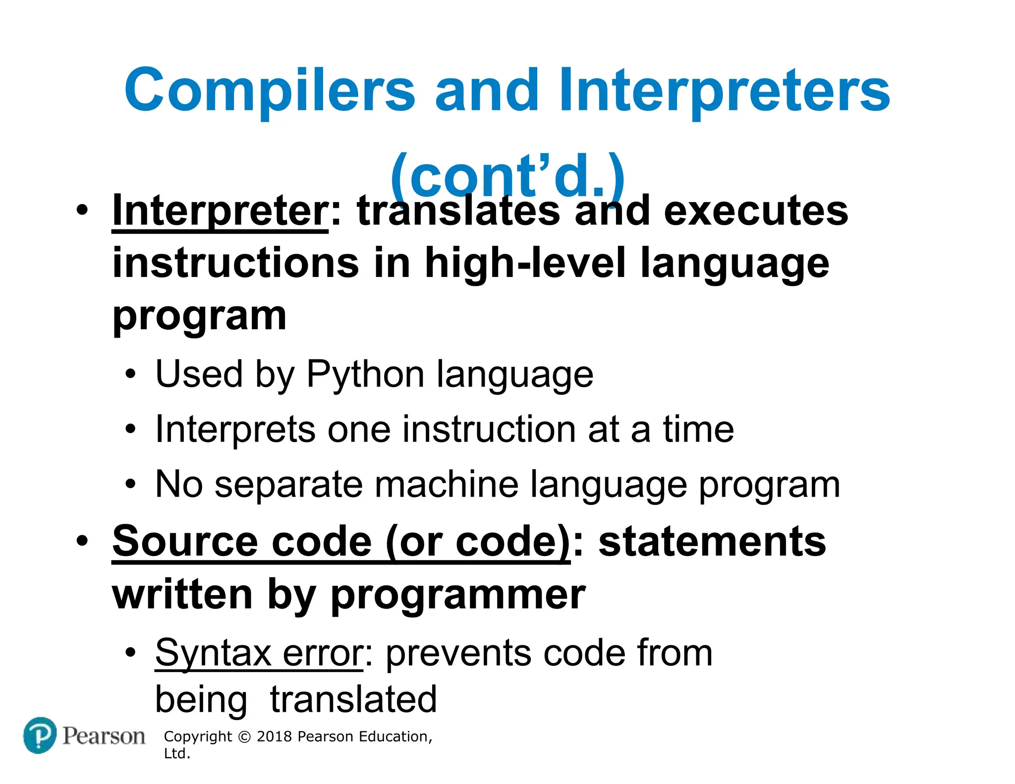 Compilers and Interpreters
(cont’d.)
Copyright © 2018 Pearson Education,
Ltd.
• Interpreter: translates and executes
instructions in high-level language
program
• Used by Python language
• Interprets one instruction at a time
• No separate machine language program
• Source code (or code): statements
written by programmer
• Syntax error: prevents code from
being translated
 