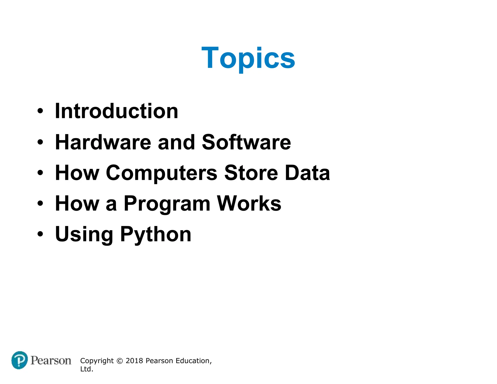 Topics
Copyright © 2018 Pearson Education,
Ltd.
• Introduction
• Hardware and Software
• How Computers Store Data
• How a Program Works
• Using Python
 