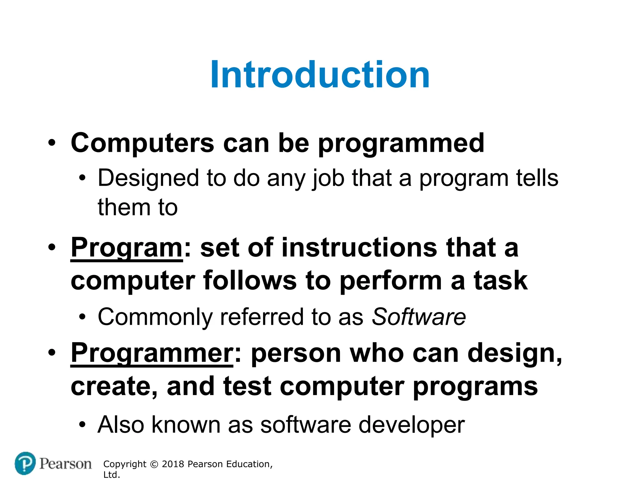 Introduction
Copyright © 2018 Pearson Education,
Ltd.
• Computers can be programmed
• Designed to do any job that a program tells
them to
• Program: set of instructions that a
computer follows to perform a task
• Commonly referred to as Software
• Programmer: person who can design,
create, and test computer programs
• Also known as software developer
 