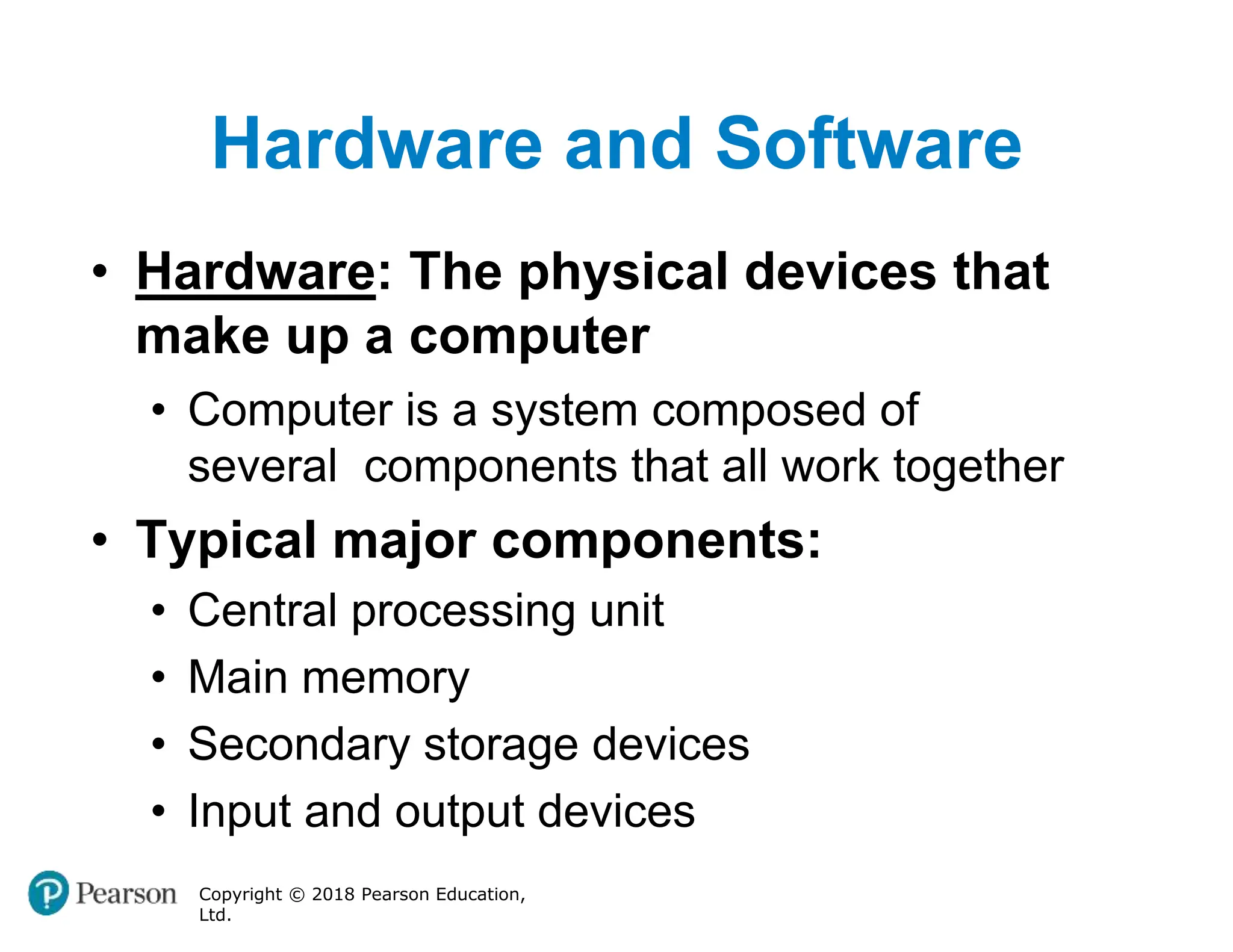 Hardware and Software
Copyright © 2018 Pearson Education,
Ltd.
• Hardware: The physical devices that
make up a computer
• Computer is a system composed of
several components that all work together
• Typical major components:
• Central processing unit
• Main memory
• Secondary storage devices
• Input and output devices
 