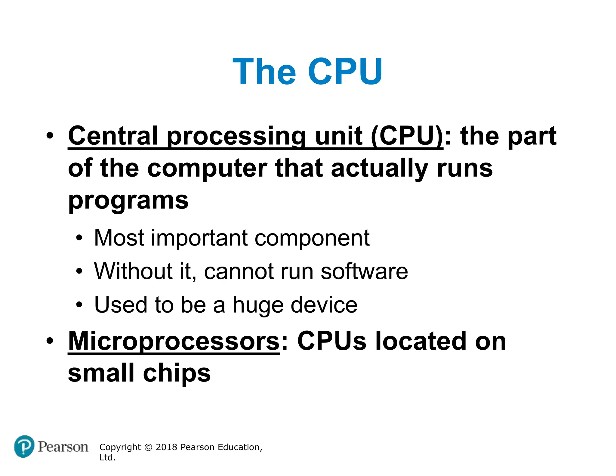 The CPU
Copyright © 2018 Pearson Education,
Ltd.
• Central processing unit (CPU): the part
of the computer that actually runs
programs
• Most important component
• Without it, cannot run software
• Used to be a huge device
• Microprocessors: CPUs located on
small chips
 