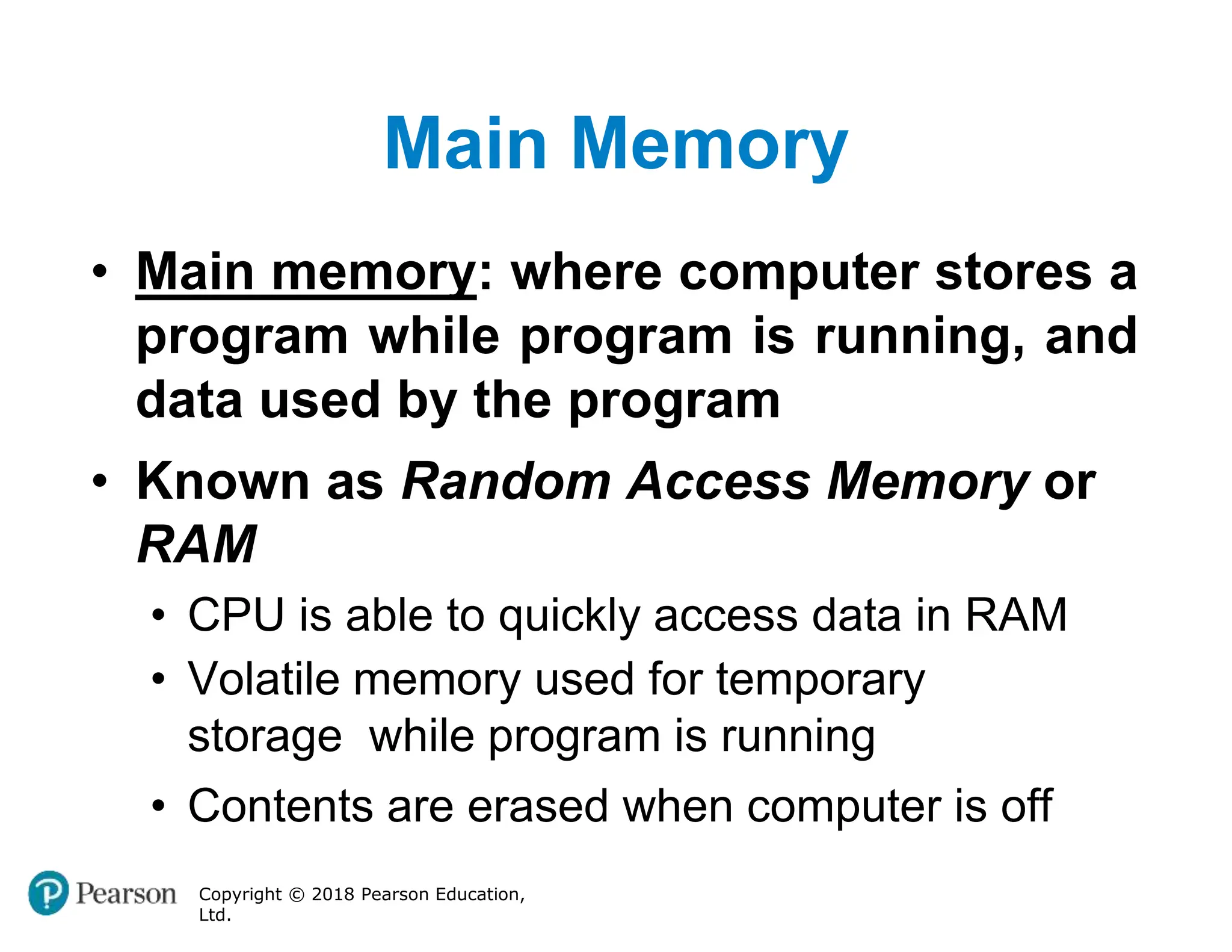 Main Memory
Copyright © 2018 Pearson Education,
Ltd.
• Main memory: where computer stores a
program while program is running, and
data used by the program
• Known as Random Access Memory or
RAM
• CPU is able to quickly access data in RAM
• Volatile memory used for temporary
storage while program is running
• Contents are erased when computer is off
 