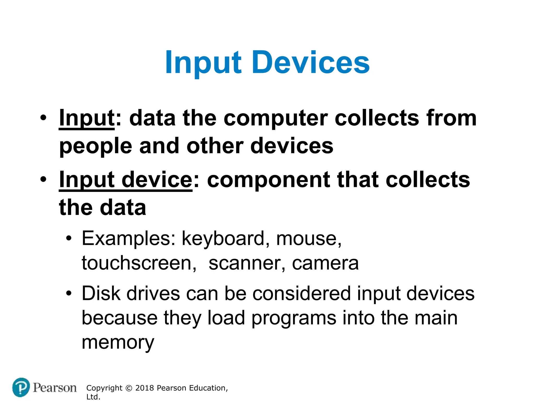 Input Devices
Copyright © 2018 Pearson Education,
Ltd.
• Input: data the computer collects from
people and other devices
• Input device: component that collects
the data
• Examples: keyboard, mouse,
touchscreen, scanner, camera
• Disk drives can be considered input devices
because they load programs into the main
memory
 
