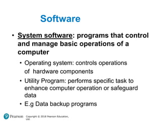 Software
Copyright © 2018 Pearson Education,
Ltd.
• System software: programs that control
and manage basic operations of a
computer
• Operating system: controls operations
of hardware components
• Utility Program: performs specific task to
enhance computer operation or safeguard
data
• E.g Data backup programs
 