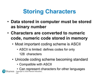 Storing Characters
Copyright © 2018 Pearson Education,
Ltd.
• Data stored in computer must be stored
as binary number
• Characters are converted to numeric
code, numeric code stored in memory
• Most important coding scheme is ASCII
• ASCII is limited: defines codes for only
128 characters
• Unicode coding scheme becoming standard
• Compatible with ASCII
• Can represent characters for other languages
 