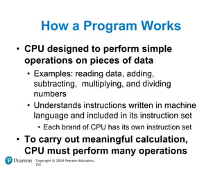 How a Program Works
Copyright © 2018 Pearson Education,
Ltd.
• CPU designed to perform simple
operations on pieces of data
• Examples: reading data, adding,
subtracting, multiplying, and dividing
numbers
• Understands instructions written in machine
language and included in its instruction set
• Each brand of CPU has its own instruction set
• To carry out meaningful calculation,
CPU must perform many operations
 