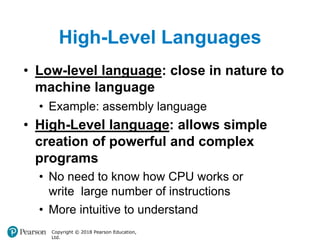 High-Level Languages
Copyright © 2018 Pearson Education,
Ltd.
• Low-level language: close in nature to
machine language
• Example: assembly language
• High-Level language: allows simple
creation of powerful and complex
programs
• No need to know how CPU works or
write large number of instructions
• More intuitive to understand
 