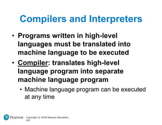 Compilers and Interpreters
Copyright © 2018 Pearson Education,
Ltd.
• Programs written in high-level
languages must be translated into
machine language to be executed
• Compiler: translates high-level
language program into separate
machine language program
• Machine language program can be executed
at any time
 
