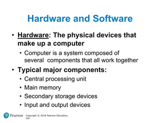 Hardware and Software
Copyright © 2018 Pearson Education,
Ltd.
• Hardware: The physical devices that
make up a computer
• Computer is a system composed of
several components that all work together
• Typical major components:
• Central processing unit
• Main memory
• Secondary storage devices
• Input and output devices
 