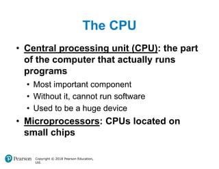 The CPU
Copyright © 2018 Pearson Education,
Ltd.
• Central processing unit (CPU): the part
of the computer that actually runs
programs
• Most important component
• Without it, cannot run software
• Used to be a huge device
• Microprocessors: CPUs located on
small chips
 