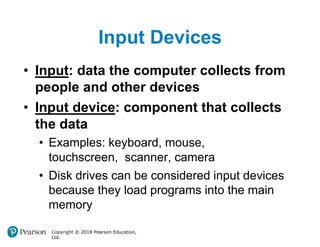 Input Devices
Copyright © 2018 Pearson Education,
Ltd.
• Input: data the computer collects from
people and other devices
• Input device: component that collects
the data
• Examples: keyboard, mouse,
touchscreen, scanner, camera
• Disk drives can be considered input devices
because they load programs into the main
memory
 