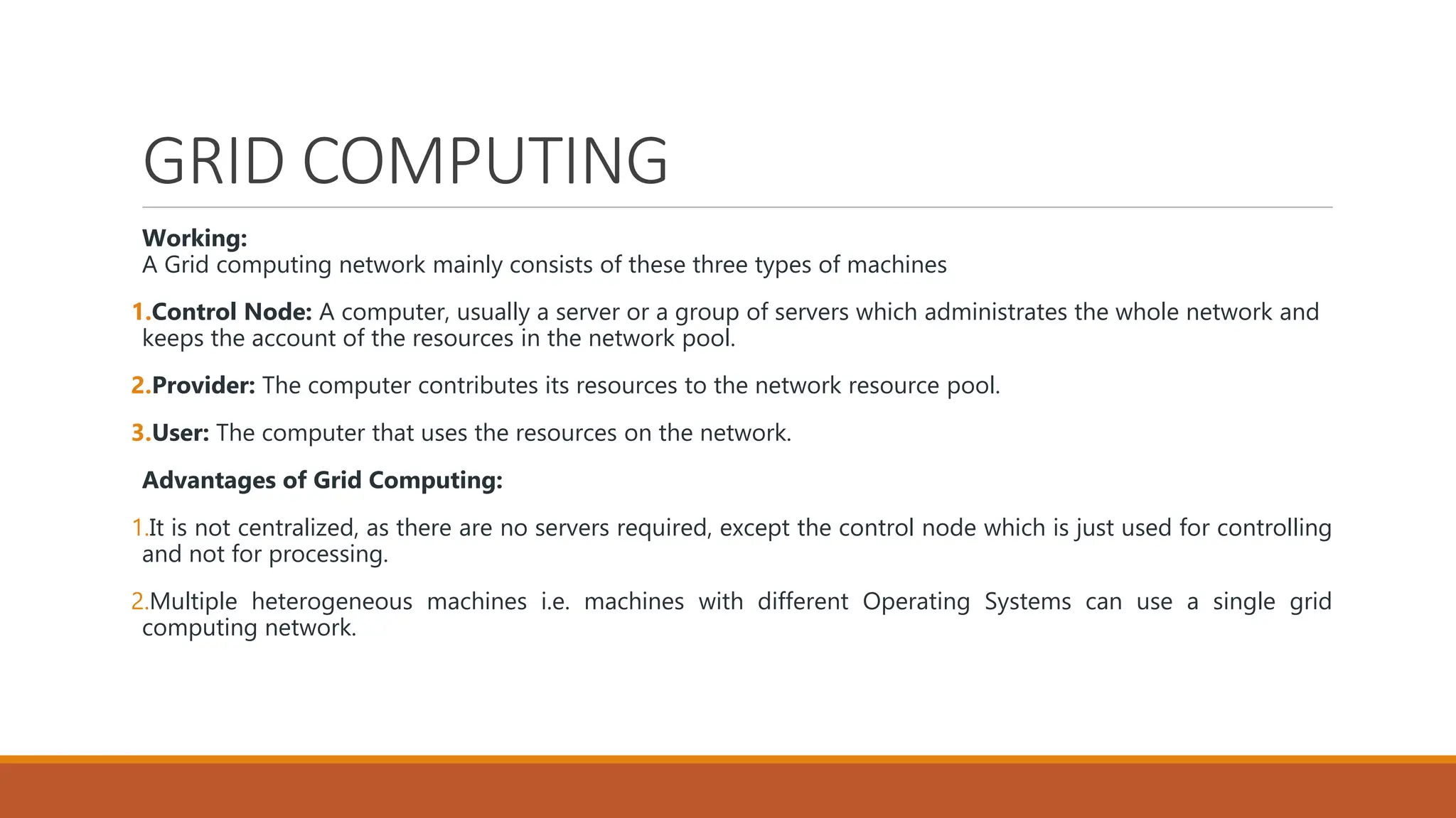 GRID COMPUTING
Working:
A Grid computing network mainly consists of these three types of machines
1.Control Node: A computer, usually a server or a group of servers which administrates the whole network and
keeps the account of the resources in the network pool.
2.Provider: The computer contributes its resources to the network resource pool.
3.User: The computer that uses the resources on the network.
Advantages of Grid Computing:
1.It is not centralized, as there are no servers required, except the control node which is just used for controlling
and not for processing.
2.Multiple heterogeneous machines i.e. machines with different Operating Systems can use a single grid
computing network.
 