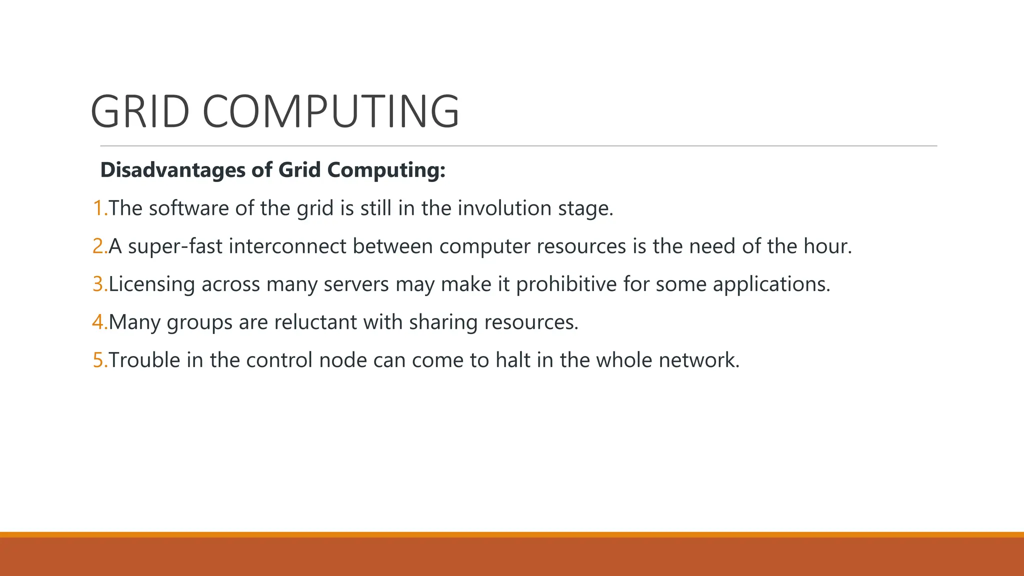 GRID COMPUTING
Disadvantages of Grid Computing:
1.The software of the grid is still in the involution stage.
2.A super-fast interconnect between computer resources is the need of the hour.
3.Licensing across many servers may make it prohibitive for some applications.
4.Many groups are reluctant with sharing resources.
5.Trouble in the control node can come to halt in the whole network.
 