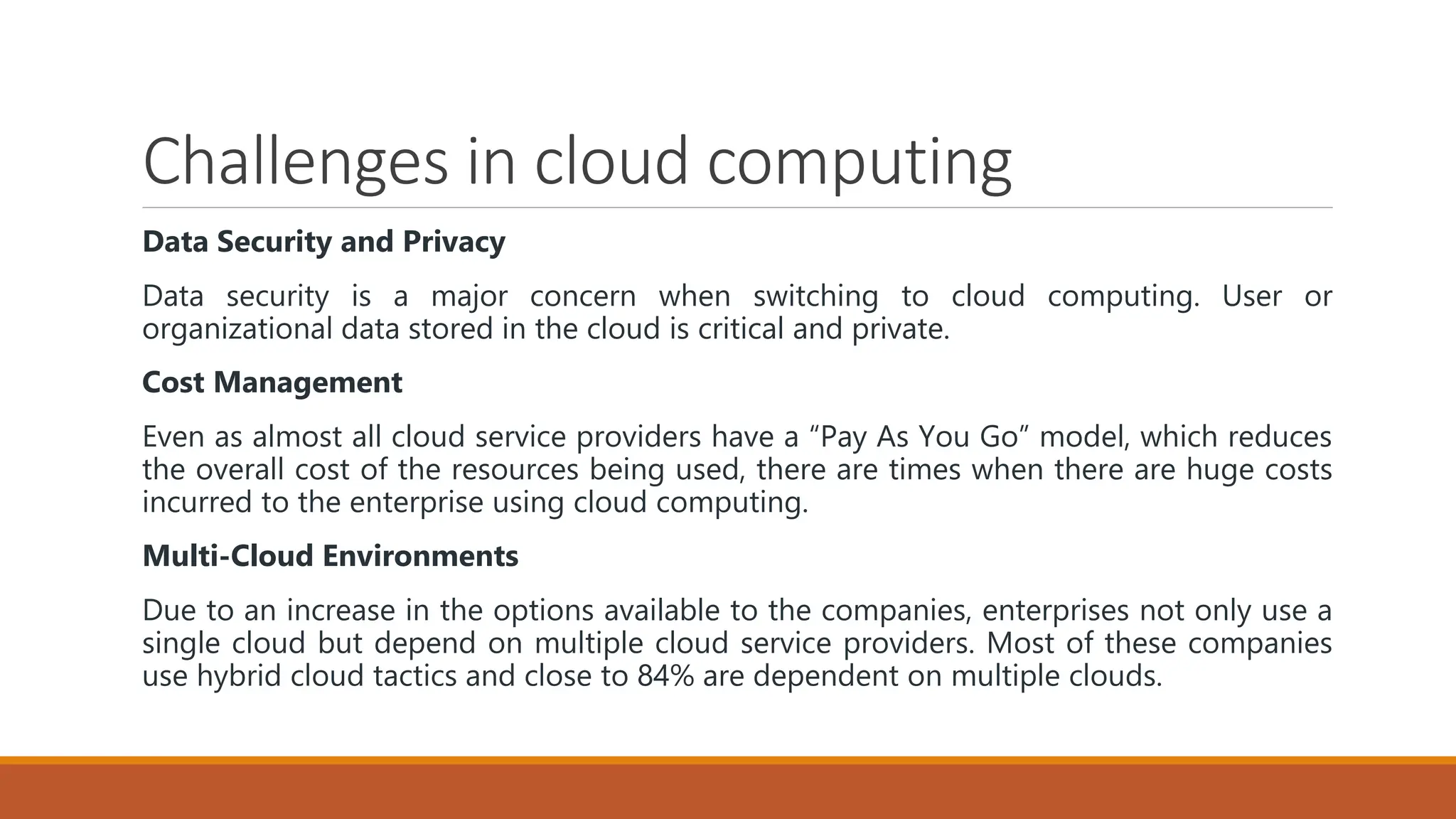 Challenges in cloud computing
Data Security and Privacy
Data security is a major concern when switching to cloud computing. User or
organizational data stored in the cloud is critical and private.
Cost Management
Even as almost all cloud service providers have a “Pay As You Go” model, which reduces
the overall cost of the resources being used, there are times when there are huge costs
incurred to the enterprise using cloud computing.
Multi-Cloud Environments
Due to an increase in the options available to the companies, enterprises not only use a
single cloud but depend on multiple cloud service providers. Most of these companies
use hybrid cloud tactics and close to 84% are dependent on multiple clouds.
 