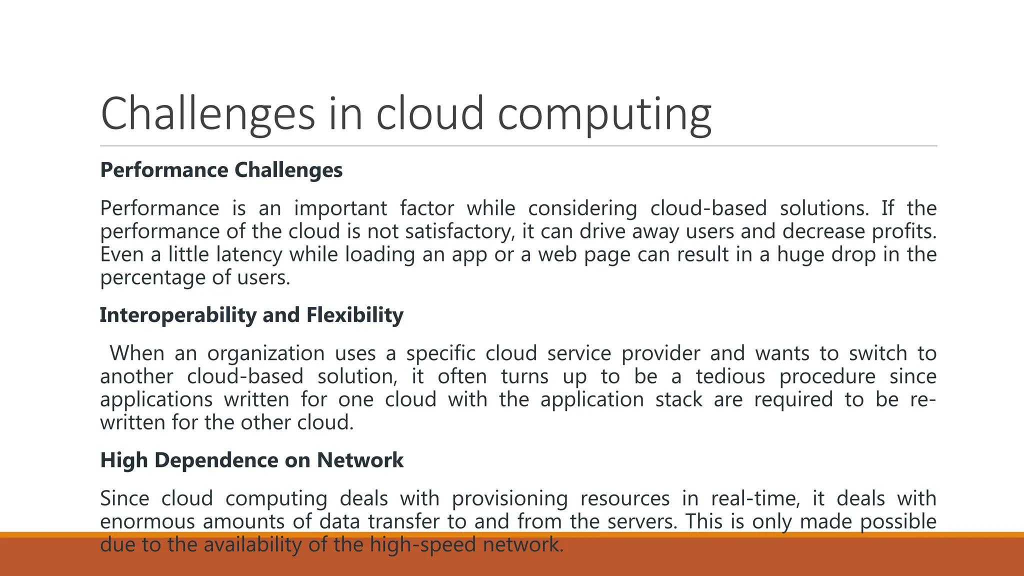 Challenges in cloud computing
Performance Challenges
Performance is an important factor while considering cloud-based solutions. If the
performance of the cloud is not satisfactory, it can drive away users and decrease profits.
Even a little latency while loading an app or a web page can result in a huge drop in the
percentage of users.
Interoperability and Flexibility
When an organization uses a specific cloud service provider and wants to switch to
another cloud-based solution, it often turns up to be a tedious procedure since
applications written for one cloud with the application stack are required to be re-
written for the other cloud.
High Dependence on Network
Since cloud computing deals with provisioning resources in real-time, it deals with
enormous amounts of data transfer to and from the servers. This is only made possible
due to the availability of the high-speed network.
 